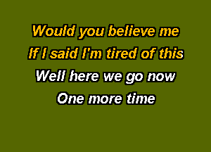 Would you beh'eve me
If I said I'm tired of this

Well here we go now
One more time