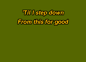 'Ti! I step down
From this for good