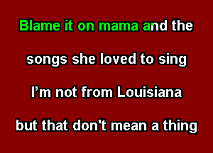 Blame it on mama and the
songs she loved to sing
Pm not from Louisiana

but that don't mean a thing