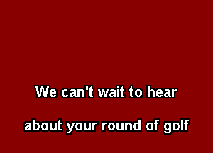 We can't wait to hear

about your round of golf