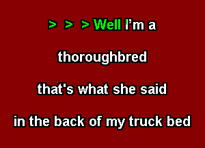 t' ?) Well Pm a
thoroughbred

that's what she said

in the back of my truck bed
