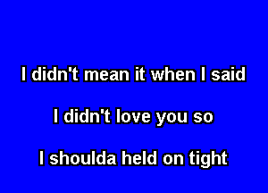 I didn't mean it when I said

I didn't love you so

I shoulda held on tight