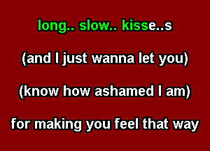 long.. slow.. kisse..s
(and I just wanna let you)
(know how ashamed I am)

for making you feel that way