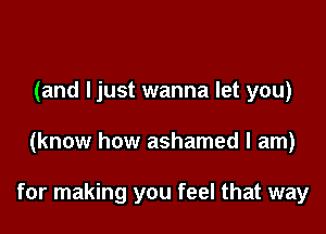 (and ljust wanna let you)

(know how ashamed I am)

for making you feel that way
