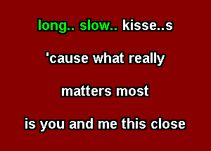 long.. slow.. kisse..s

'cause what really

matters most

is you and me this close