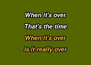 When it's over
That's the time

When it's over

Is it really over
