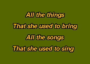All the things
That she used to bring
Al! the songs

That she used to sing