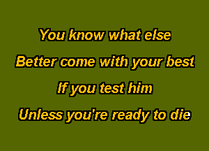 You know what else
Better come with your best

If you test him

Unfess you're ready to die