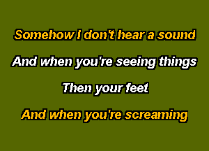 Somehow! don 't hear a sound
And when you 're seeing things
Then your feet

And when you 're screaming