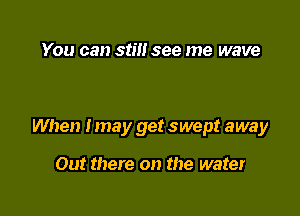 You can still see me wave

When Imay get swept away

Out there on the water