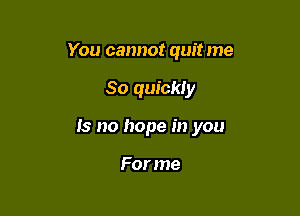 You cannot quit me

So quickly

Is no hope in you

For me
