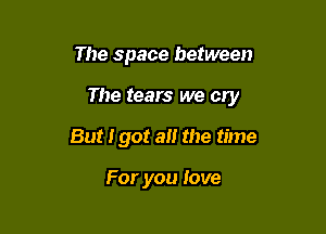 The space between

The tears we cry

But 190! a the time

For you love