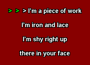 ) t. Pm a piece of work

Pm iron and lace

Pm shy right up

there in your face