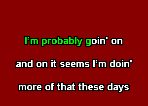 Pm probably goin' on

and on it seems Pm doin'

more of that these days