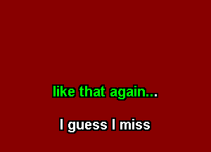 like that again...

I guess I miss