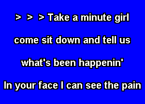 Take a minute girl
come sit down and tell us
what's been happenin'

In your face I can see the pain