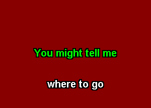You might tell me

where to go