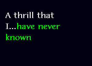 A thrill that
I...have never

known