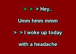 ) t'Hey

Umm hmm mmm

I woke up today

with a headache