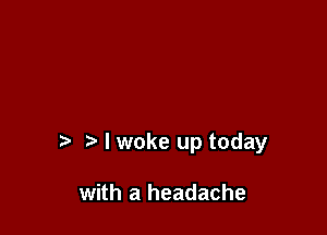 I woke up today

with a headache