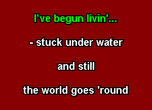 Pve begun livin'...
- stuck under water

and still

the world goes 'round