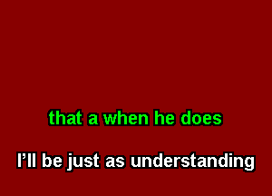 that a when he does

P be just as understanding