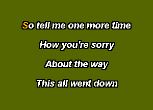 So tell me one more time

How you're sorry

About the way

This all went down