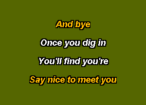 And bye
Once you dig in

You '1! find you 're

Say nice to meet you