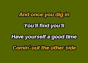 And once you dig in

You'l! find you'll

Have yourself a good time

Comin' out the other side