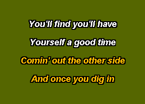 You'll find you '1! have
Yourself a good time

Comin' out the other side

And once you dig in