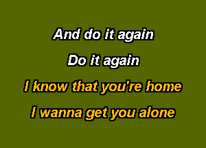 And do it again
Do it again

I know that you're home

I wanna get you alone