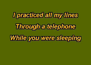 I practiced all my lines

Through a telephone

While you were sleeping