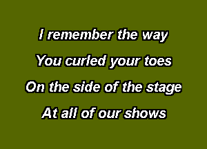 Iremember the way

You carted your toes

0n the side of the stage

At all of our shows