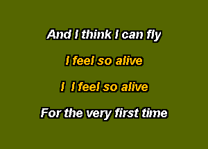 And I think I can fly

Ifee! so alive
I Heel so alive

For the very first time