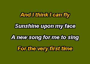 And I think I can fIy

Sunshine upon my face

A new song for me to sing

For the very first time