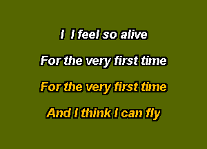 I I fee! so alive
For the very first time

For the very first time

And I think I can fly