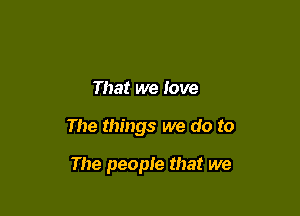 That we love

The things we do to

The people that we