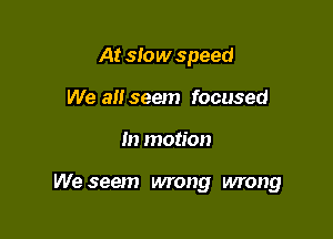 At slow speed
We 3!! seem focused

m motion

We seem wrong wrong