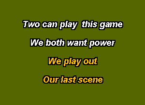 Two can play this game

We both want power
We pIay out

Our last scene