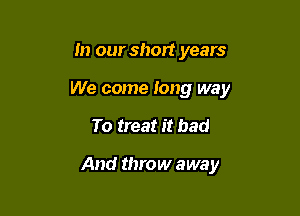 In our short years
We come Iong way

To treat it bad

And throw away
