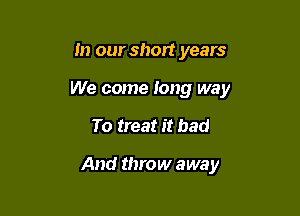 In our short years
We come Iong way

To treat it bad

And throw away