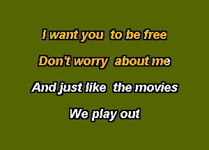 I want you to be free
Don't won'y about me

Andjust like the movies

We play out