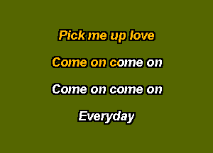 Pick me up love

Come on come on
Come on come on

Everyda y