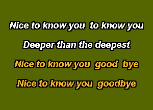 Nice to know you to know you
Deeper than the deepest
Nice to know you good bye

Nice to know you goodbye