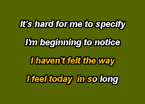 It's hard for me to specify
n beginning to notice

I haven? felt the way

I fee! today in so Iong