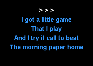 I got a little game
That I play

And I try it call to beat
The morning paper home
