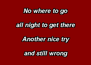 No where to go

all night to get there

Another nice try

and still wrong