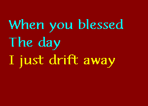 When you blessed
The day

I just drift away