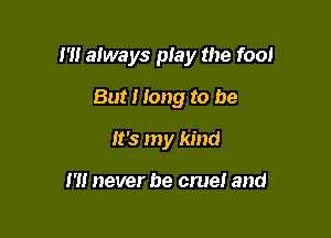 I'll always piay the fool

But I Iong to be
It's my kind

I'll never be cruel and