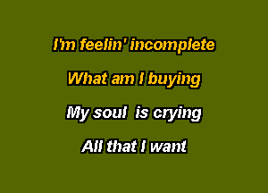 I'm feelin' incomplete

What am I buying

My soul is crying

A that I want